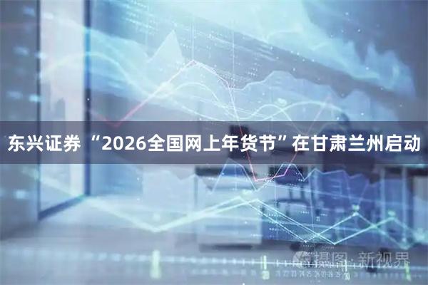 东兴证券 “2026全国网上年货节”在甘肃兰州启动
