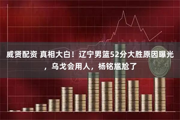 威贤配资 真相大白！辽宁男篮52分大胜原因曝光，乌戈会用人，杨铭尴尬了