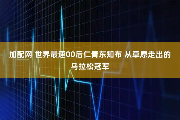 加配网 世界最速00后仁青东知布 从草原走出的马拉松冠军