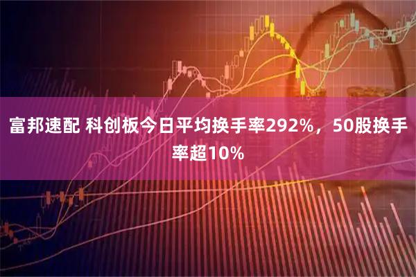 富邦速配 科创板今日平均换手率292%，50股换手率超10%