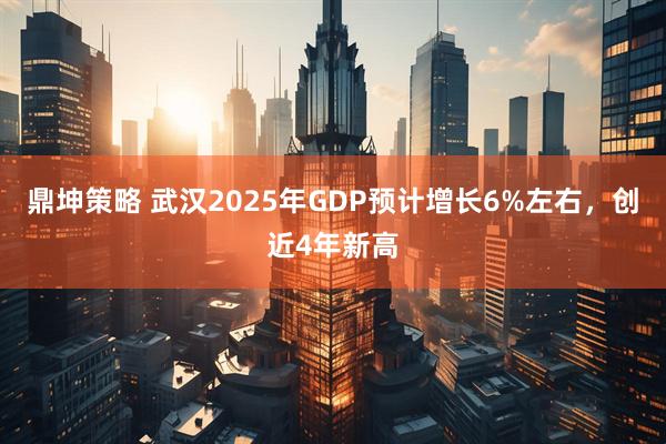鼎坤策略 武汉2025年GDP预计增长6%左右，创近4年新高