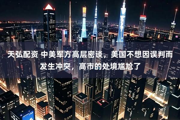 天弘配资 中美军方高层密谈，美国不想因误判而发生冲突，高市的处境尴尬了