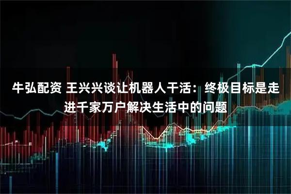 牛弘配资 王兴兴谈让机器人干活：终极目标是走进千家万户解决生活中的问题