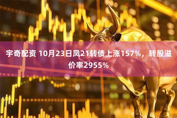 宇奇配资 10月23日凤21转债上涨157%，转股溢价率2955%