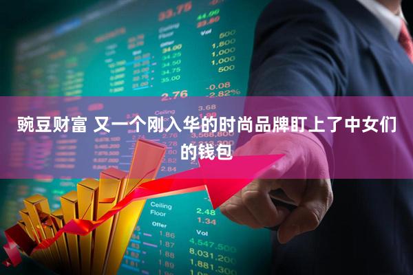 豌豆财富 又一个刚入华的时尚品牌盯上了中女们的钱包