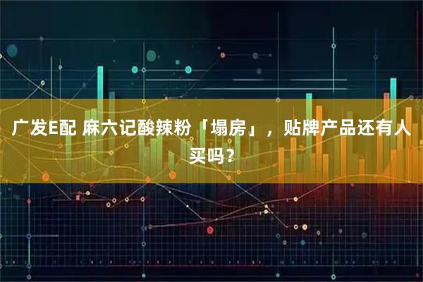 广发E配 麻六记酸辣粉「塌房」，贴牌产品还有人买吗？