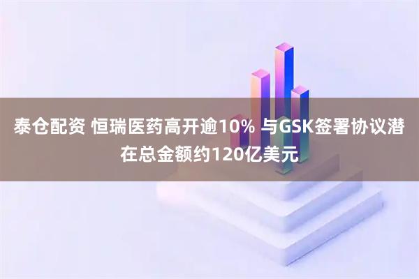 泰仓配资 恒瑞医药高开逾10% 与GSK签署协议潜在总金额约120亿美元