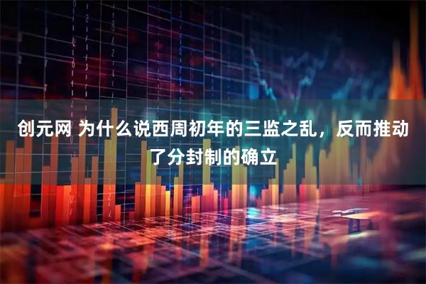 创元网 为什么说西周初年的三监之乱，反而推动了分封制的确立